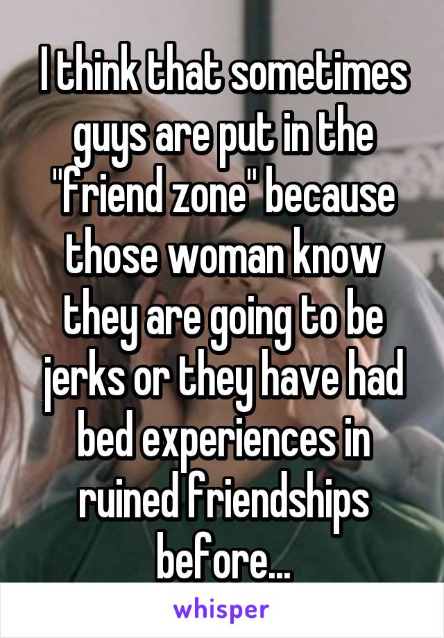 I think that sometimes guys are put in the "friend zone" because those woman know they are going to be jerks or they have had bed experiences in ruined friendships before...