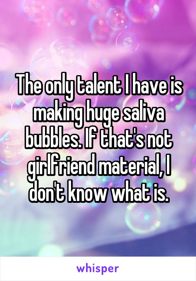 The only talent I have is making huge saliva bubbles. If that's not girlfriend material, I don't know what is.