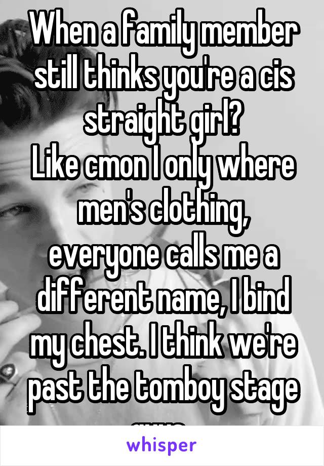 When a family member still thinks you're a cis straight girl?
Like cmon I only where men's clothing, everyone calls me a different name, I bind my chest. I think we're past the tomboy stage guys. 