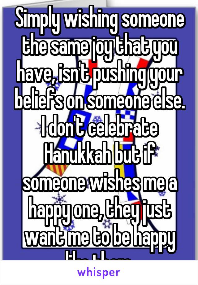 Simply wishing someone the same joy that you have, isn't pushing your beliefs on someone else. I don't celebrate Hanukkah but if someone wishes me a happy one, they just want me to be happy like them.