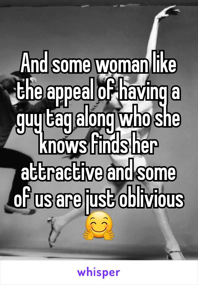 And some woman like the appeal of having a guy tag along who she knows finds her attractive and some of us are just oblivious 🤗