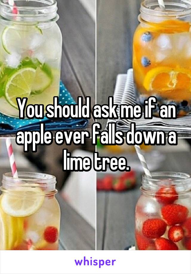 You should ask me if an apple ever falls down a lime tree.