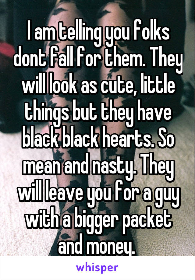 I am telling you folks dont fall for them. They will look as cute, little things but they have black black hearts. So mean and nasty. They will leave you for a guy with a bigger packet and money. 