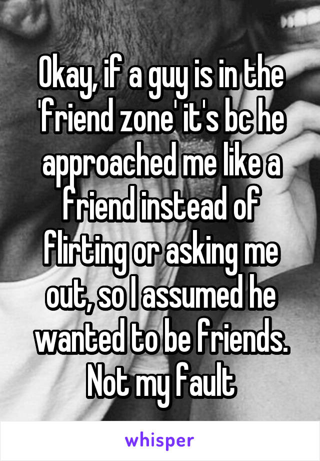 Okay, if a guy is in the 'friend zone' it's bc he approached me like a friend instead of flirting or asking me out, so I assumed he wanted to be friends. Not my fault