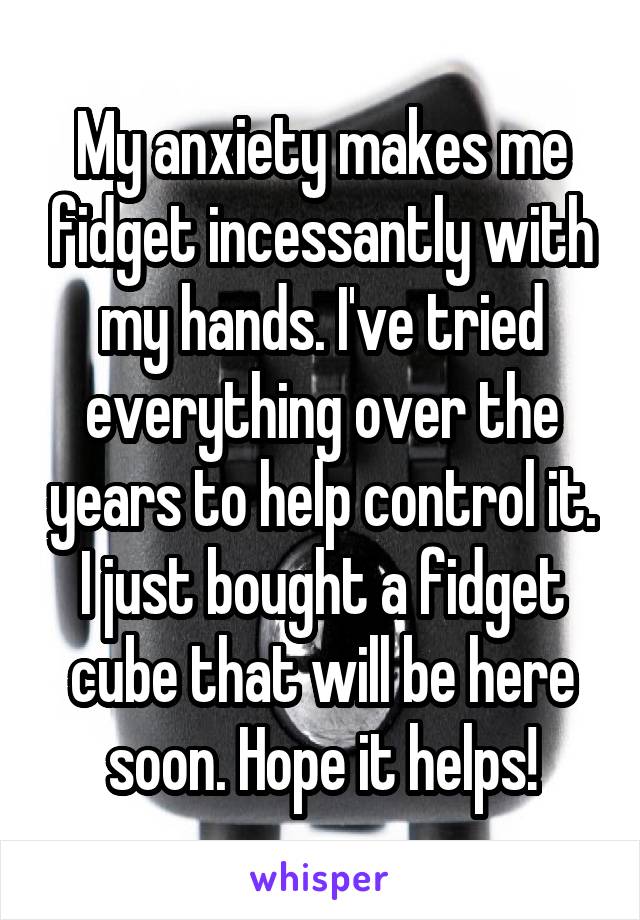 My anxiety makes me fidget incessantly with my hands. I've tried everything over the years to help control it. I just bought a fidget cube that will be here soon. Hope it helps!