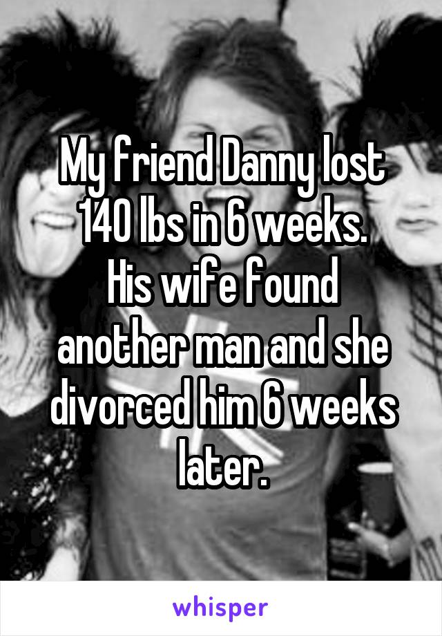 My friend Danny lost 140 lbs in 6 weeks.
His wife found another man and she divorced him 6 weeks later.