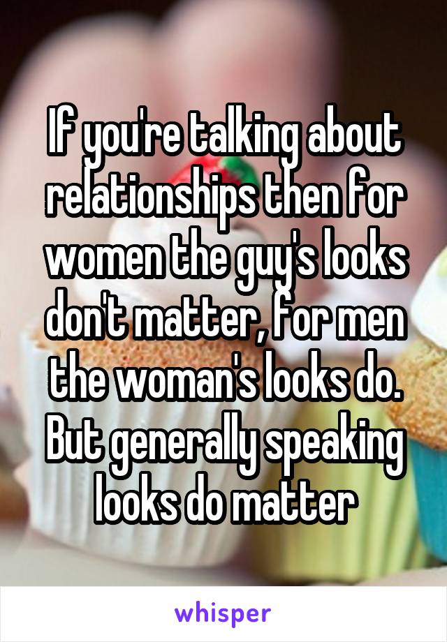 If you're talking about relationships then for women the guy's looks don't matter, for men the woman's looks do.
But generally speaking looks do matter