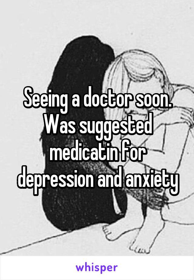 Seeing a doctor soon. Was suggested medicatin for depression and anxiety