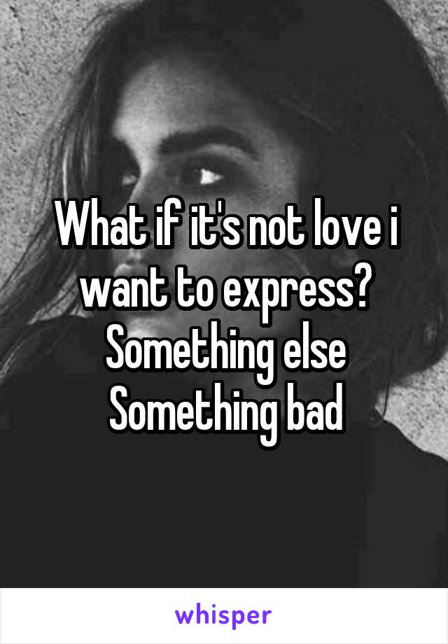 What if it's not love i want to express? Something else Something bad