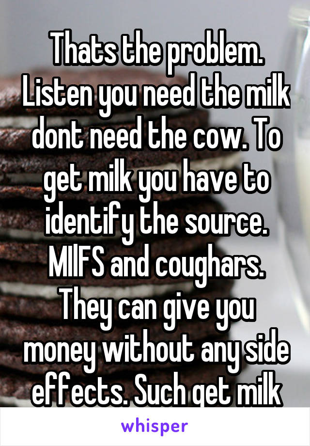 Thats the problem. Listen you need the milk dont need the cow. To get milk you have to identify the source. MIlFS and coughars. They can give you money without any side effects. Such get milk