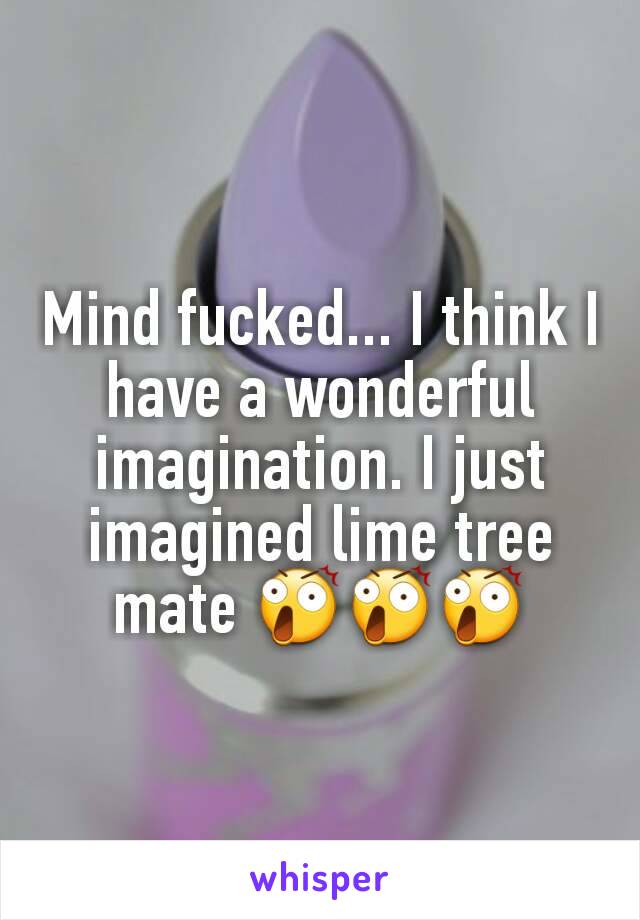 Mind fucked... I think I have a wonderful imagination. I just imagined lime tree mate 😲😲😲