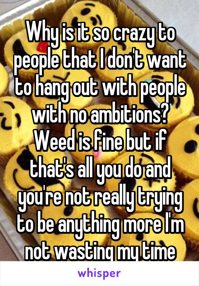 Why is it so crazy to people that I don't want to hang out with people with no ambitions? Weed is fine but if that's all you do and you're not really trying to be anything more I'm not wasting my time