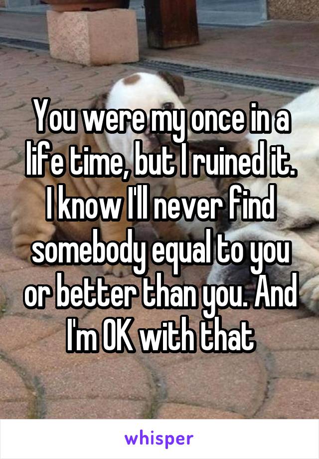 You were my once in a life time, but I ruined it. I know I'll never find somebody equal to you or better than you. And I'm OK with that