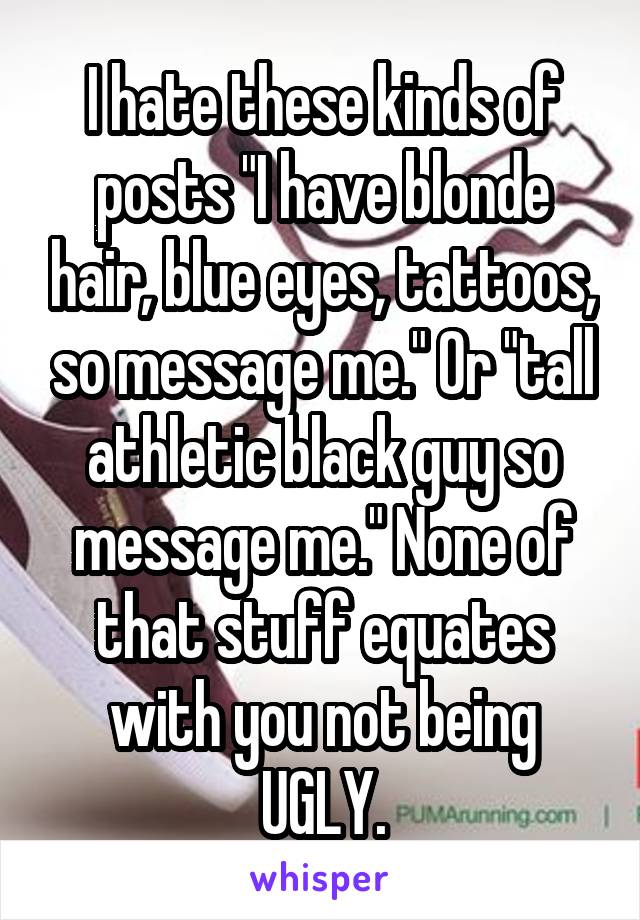 I hate these kinds of posts "I have blonde hair, blue eyes, tattoos, so message me." Or "tall athletic black guy so message me." None of that stuff equates with you not being UGLY.