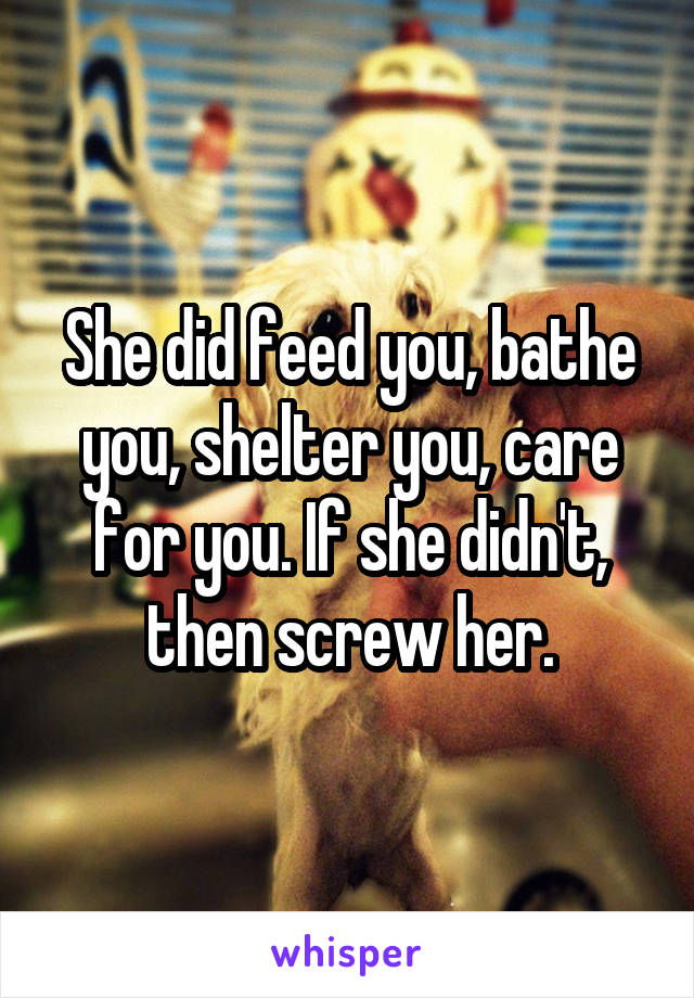 She did feed you, bathe you, shelter you, care for you. If she didn't, then screw her.