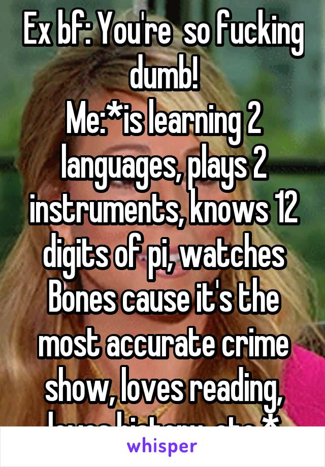 Ex bf: You're  so fucking dumb!
Me:*is learning 2 languages, plays 2 instruments, knows 12 digits of pi, watches Bones cause it's the most accurate crime show, loves reading, loves history, etc.*