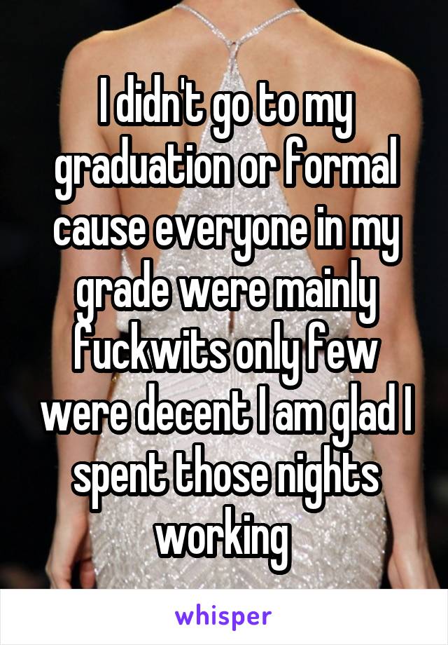 I didn't go to my graduation or formal cause everyone in my grade were mainly fuckwits only few were decent I am glad I spent those nights working 