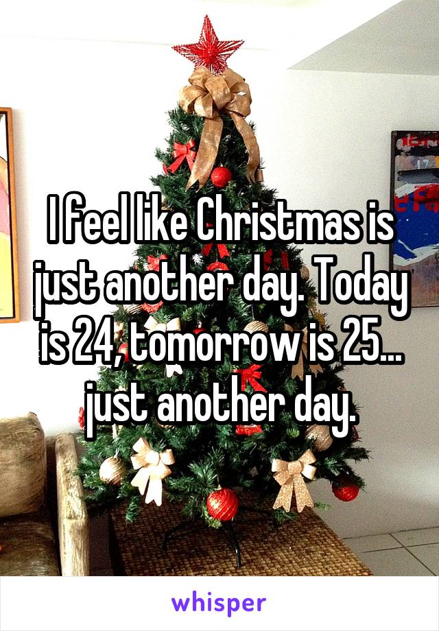 I feel like Christmas is just another day. Today is 24, tomorrow is 25... just another day.