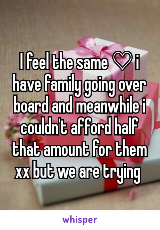 I feel the same ♡ i have family going over board and meanwhile i couldn't afford half that amount for them xx but we are trying 