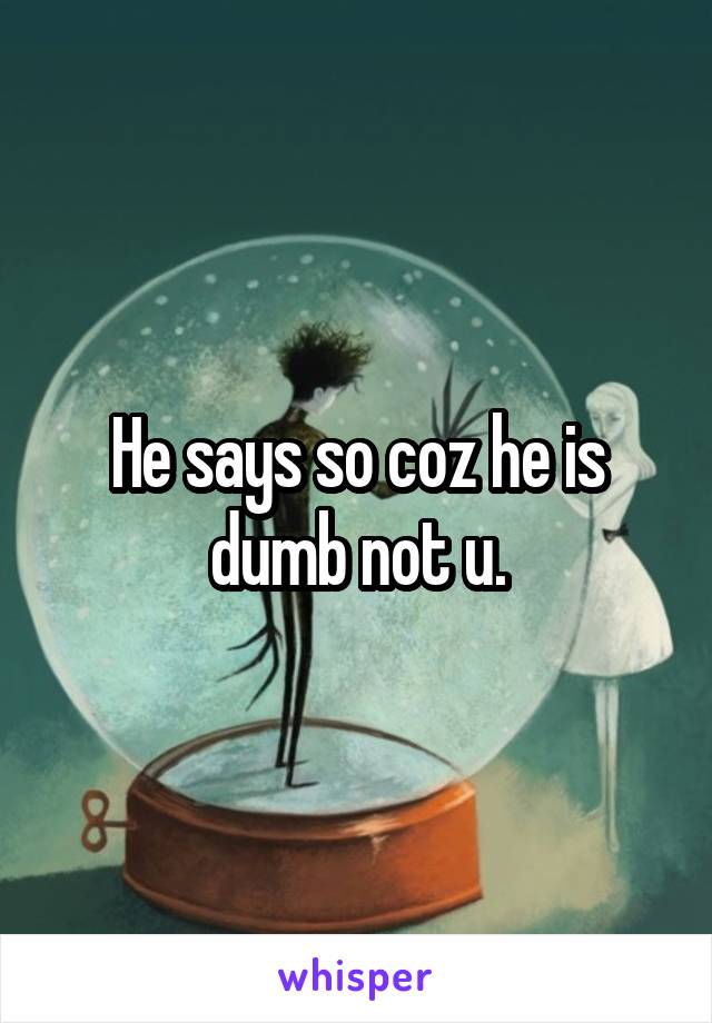 He says so coz he is dumb not u.