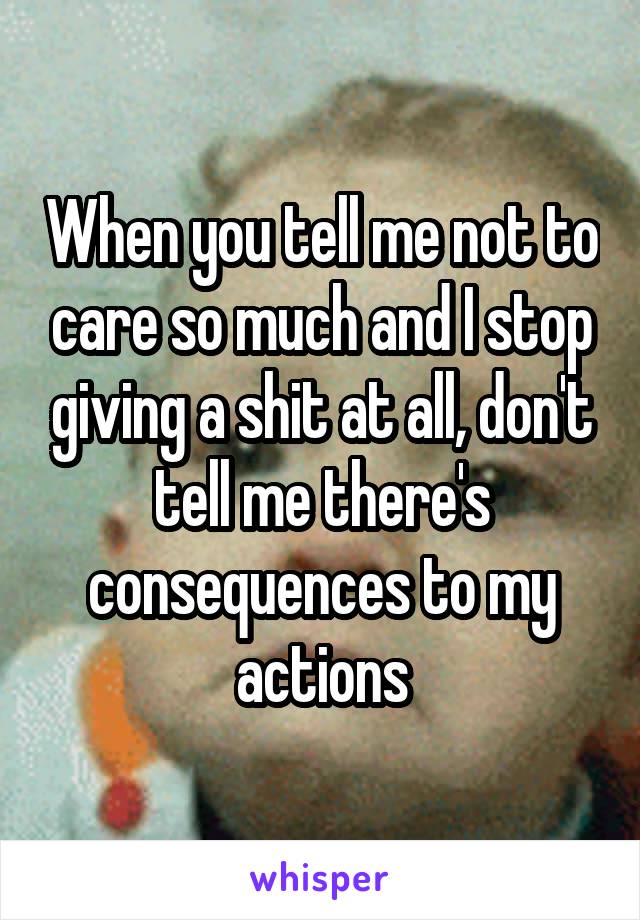 When you tell me not to care so much and I stop giving a shit at all, don't tell me there's consequences to my actions