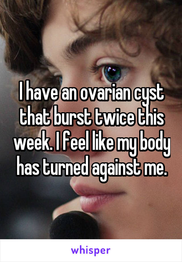 I have an ovarian cyst that burst twice this week. I feel like my body has turned against me.