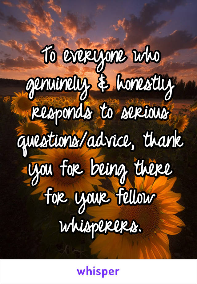 To everyone who genuinely & honestly responds to serious questions/advice, thank you for being there for your fellow whisperers.