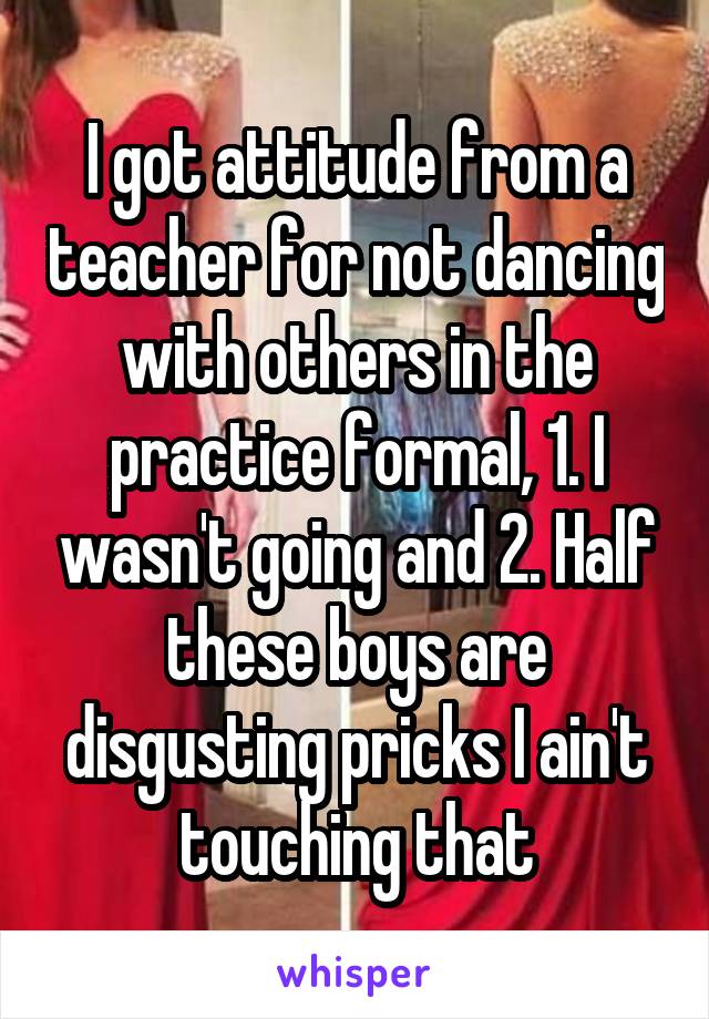 I got attitude from a teacher for not dancing with others in the practice formal, 1. I wasn't going and 2. Half these boys are disgusting pricks I ain't touching that