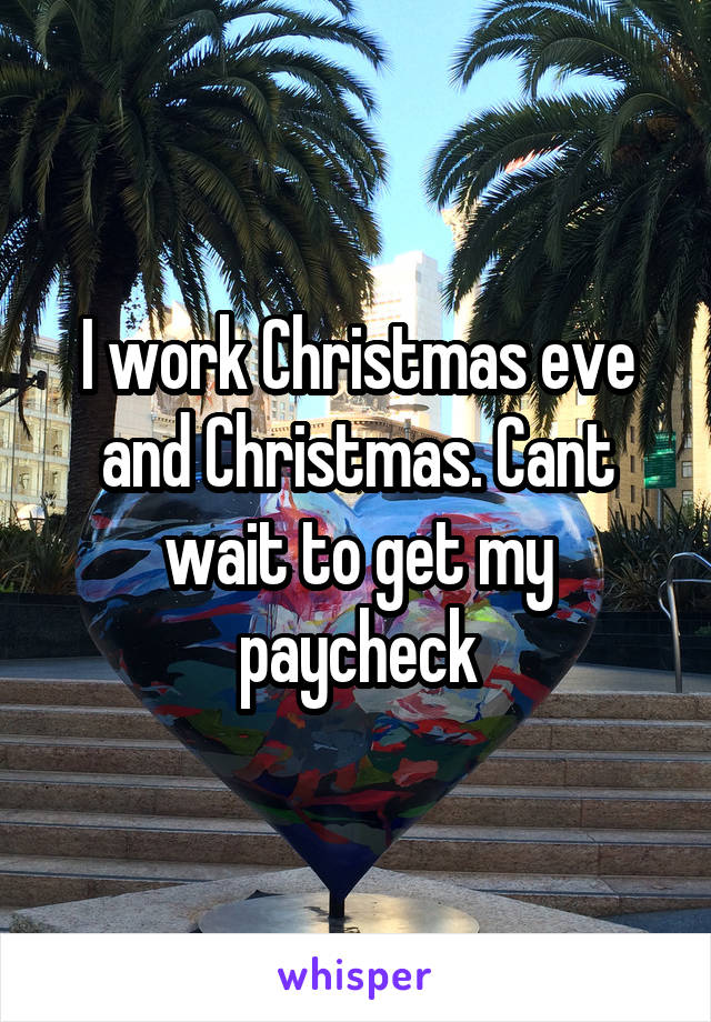 I work Christmas eve and Christmas. Cant wait to get my paycheck