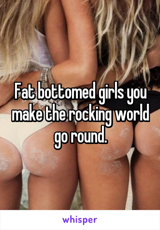 Fat bottomed girls you make the rocking world go round.