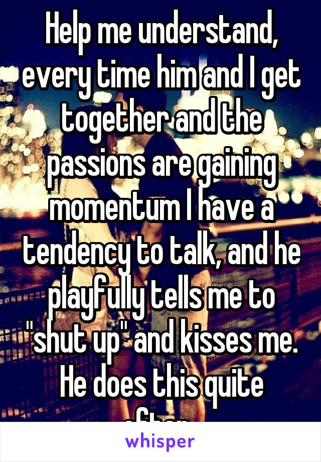 Help me understand, every time him and I get together and the passions are gaining momentum I have a tendency to talk, and he playfully tells me to "shut up" and kisses me. He does this quite often. 