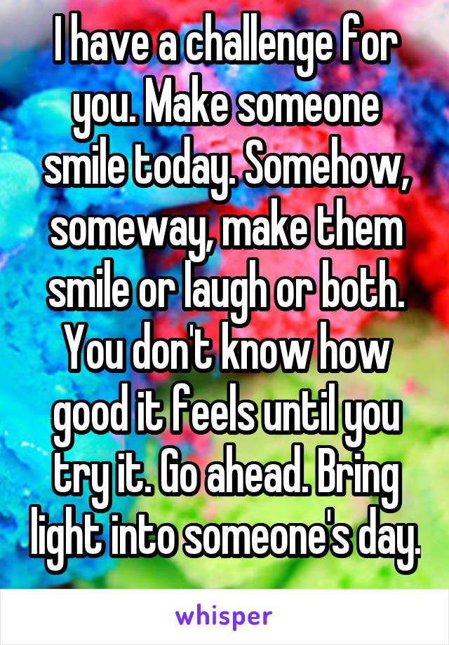 I have a challenge for you. Make someone smile today. Somehow, someway, make them smile or laugh or both. You don't know how good it feels until you try it. Go ahead. Bring light into someone's day. 