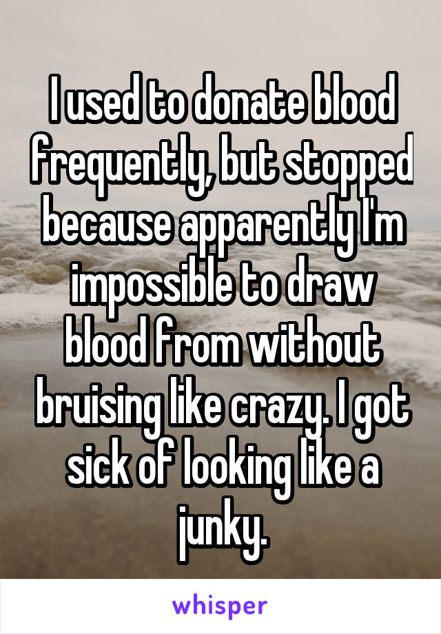 I used to donate blood frequently, but stopped because apparently I'm impossible to draw blood from without bruising like crazy. I got sick of looking like a junky.