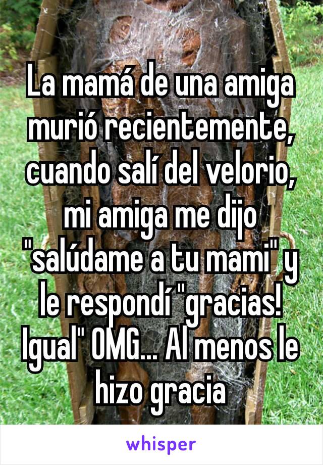 La mamá de una amiga murió recientemente, cuando salí del velorio, mi amiga me dijo "salúdame a tu mami" y le respondí "gracias! Igual" OMG... Al menos le hizo gracia