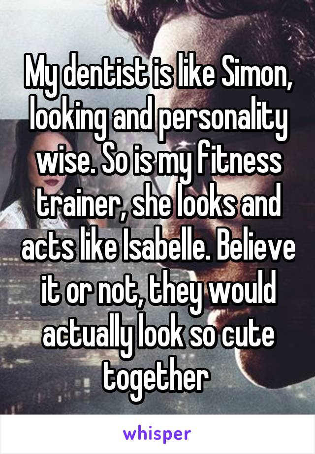 My dentist is like Simon, looking and personality wise. So is my fitness trainer, she looks and acts like Isabelle. Believe it or not, they would actually look so cute together 