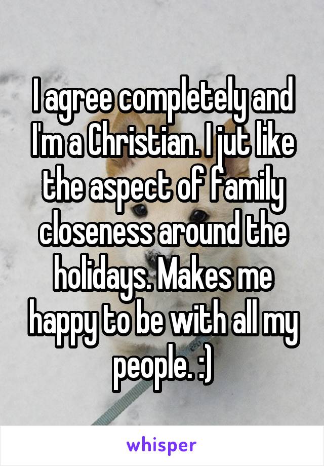 I agree completely and I'm a Christian. I jut like the aspect of family closeness around the holidays. Makes me happy to be with all my people. :)