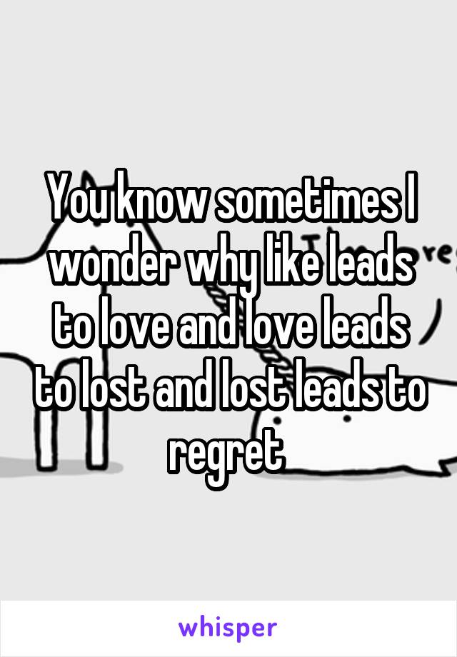 You know sometimes I wonder why like leads to love and love leads to lost and lost leads to regret 