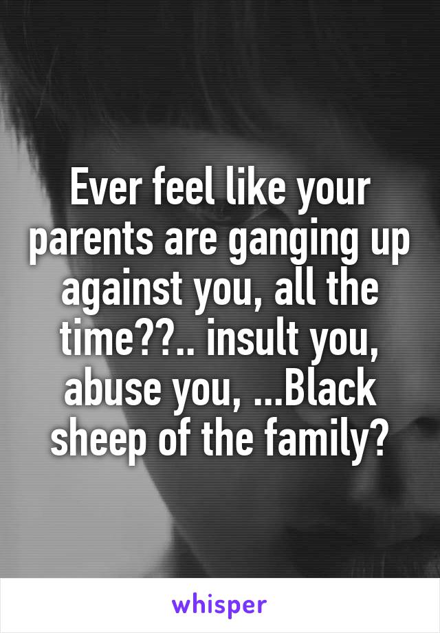 Ever feel like your parents are ganging up against you, all the time??.. insult you, abuse you, ...Black sheep of the family?