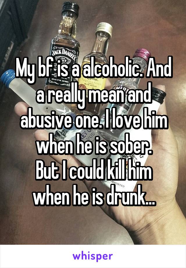 My bf is a alcoholic. And a really mean and abusive one. I love him when he is sober.
But I could kill him when he is drunk...