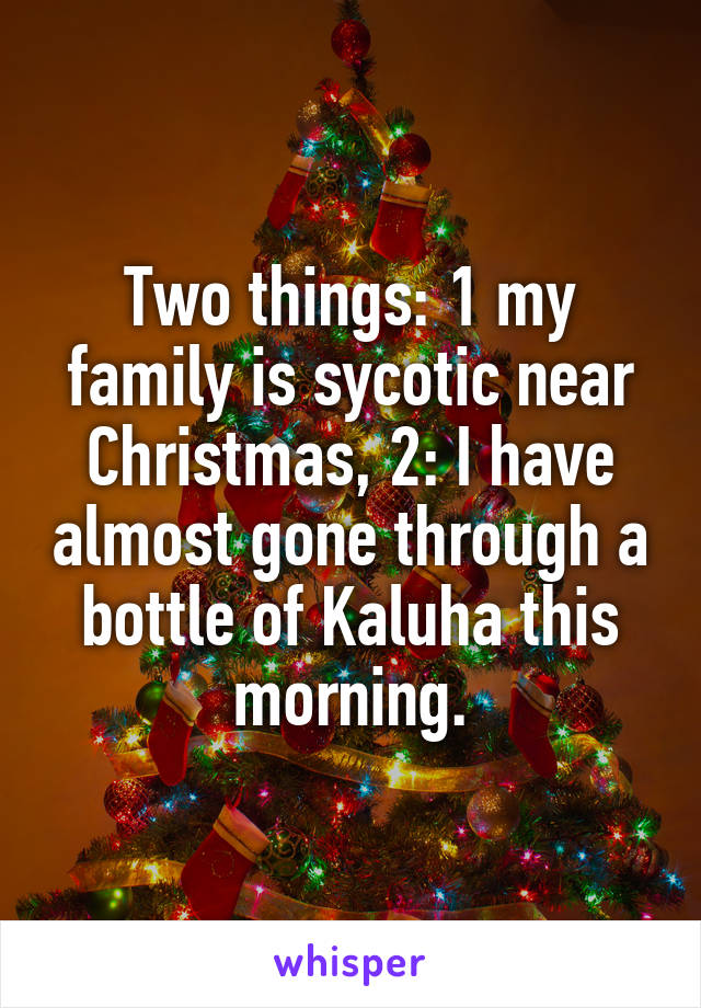 Two things: 1 my family is sycotic near Christmas, 2: I have almost gone through a bottle of Kaluha this morning.