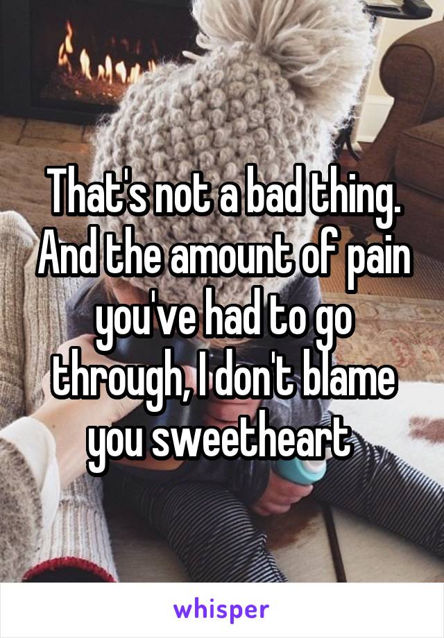 That's not a bad thing. And the amount of pain you've had to go through, I don't blame you sweetheart 