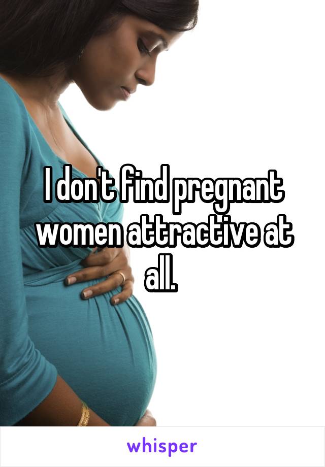 I don't find pregnant women attractive at all. 