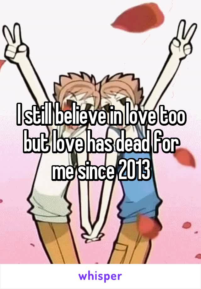 I still believe in love too but love has dead for me since 2013