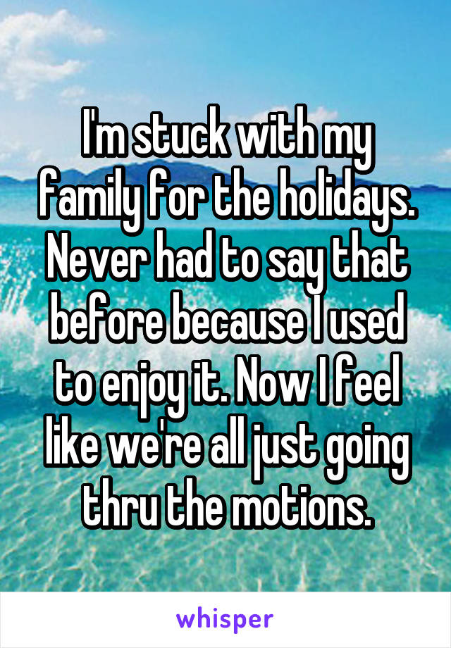 I'm stuck with my family for the holidays. Never had to say that before because I used to enjoy it. Now I feel like we're all just going thru the motions.