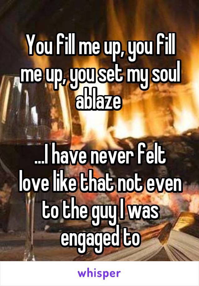 You fill me up, you fill me up, you set my soul ablaze 

...I have never felt love like that not even to the guy I was engaged to