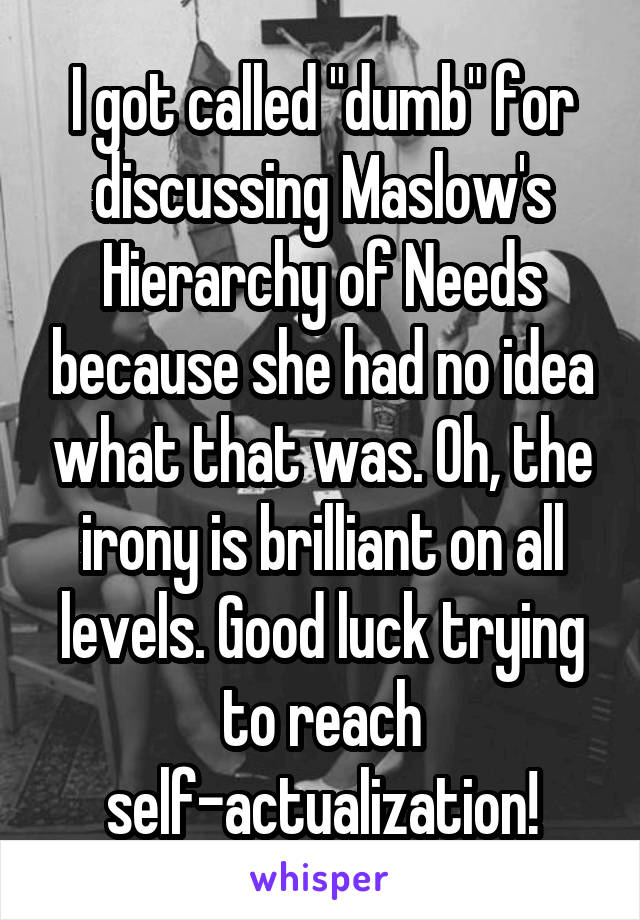 I got called "dumb" for discussing Maslow's Hierarchy of Needs because she had no idea what that was. Oh, the irony is brilliant on all levels. Good luck trying to reach self-actualization!