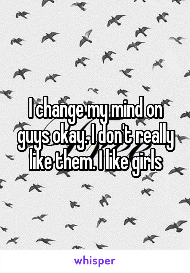 I change my mind on guys okay. I don't really like them. I like girls