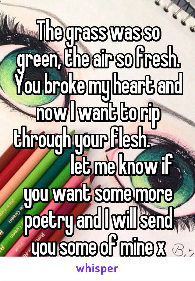 The grass was so green, the air so fresh. You broke my heart and now I want to rip through your flesh.                       let me know if you want some more poetry and I will send you some of mine x