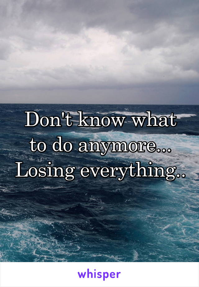 Don't know what to do anymore... Losing everything..