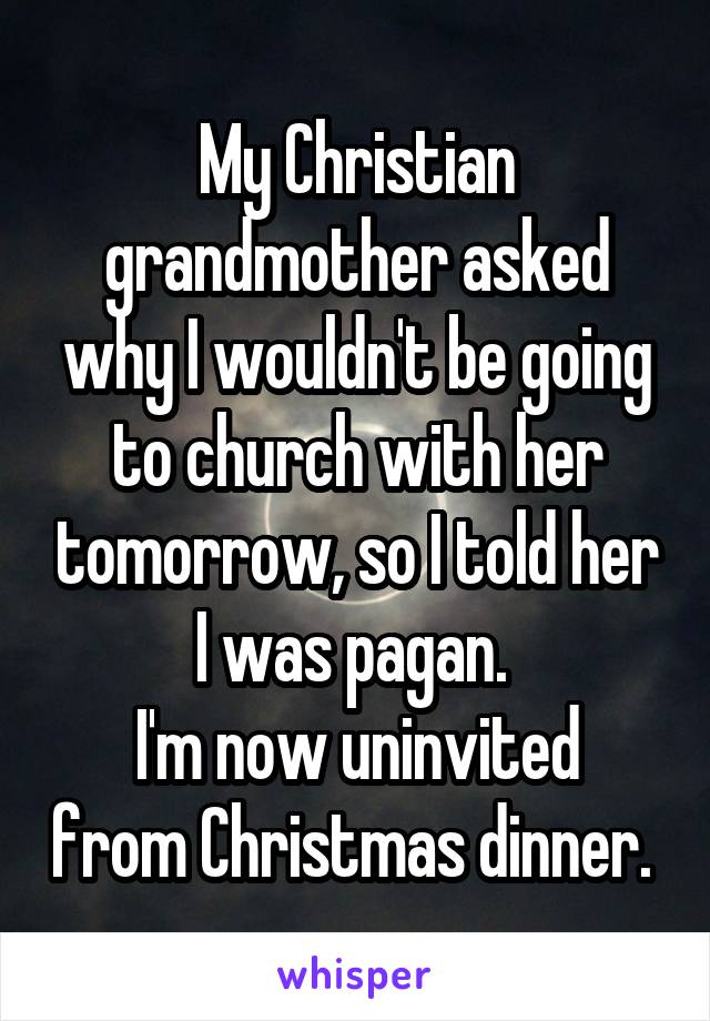 My Christian grandmother asked why I wouldn't be going to church with her tomorrow, so I told her I was pagan. 
I'm now uninvited from Christmas dinner. 